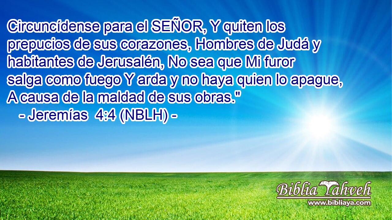  Circuncídense para el SEÑOR, Y quiten los prepucios de sus corazones, Hombres de Judá y habitantes de Jerusalén, No sea que Mi furor salga como fuego Y arda y no haya quien lo apague, A causa de la maldad de sus obras.