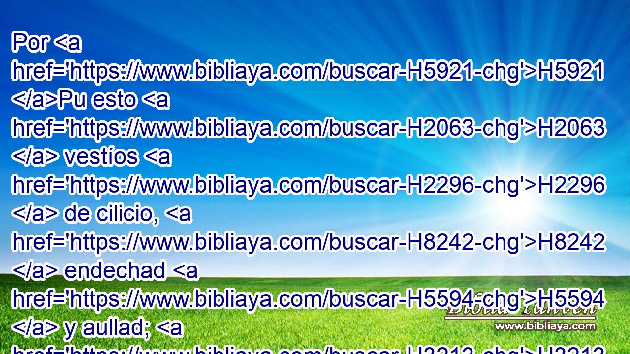 Por H5921 Pu esto H2063  vestíos H2296  de cilicio, H8242  endechad H5594  y aullad; H3213  porque H3588 CK • H2740  la ira H639  de Jehová H3068  no H3808 ANN H7725 se ha apartado de H4480 PM nosotros. 