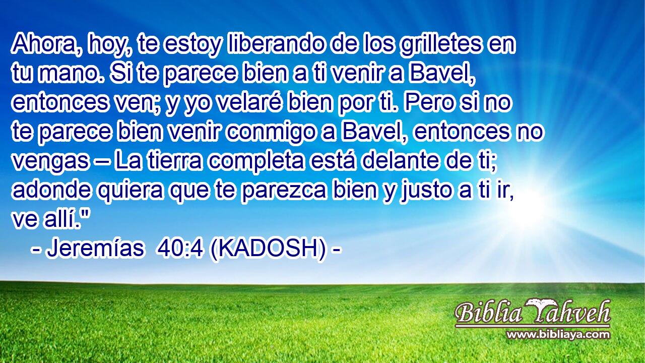  Ahora, hoy, te estoy liberando de los grilletes en tu mano. Si te parece bien a ti venir a Bavel, entonces ven; y yo velaré bien por ti. Pero si no te parece bien venir conmigo a Bavel, entonces no vengas – La tierra completa está delante de ti; adonde quiera que te parezca bien y justo a ti ir, ve allí.