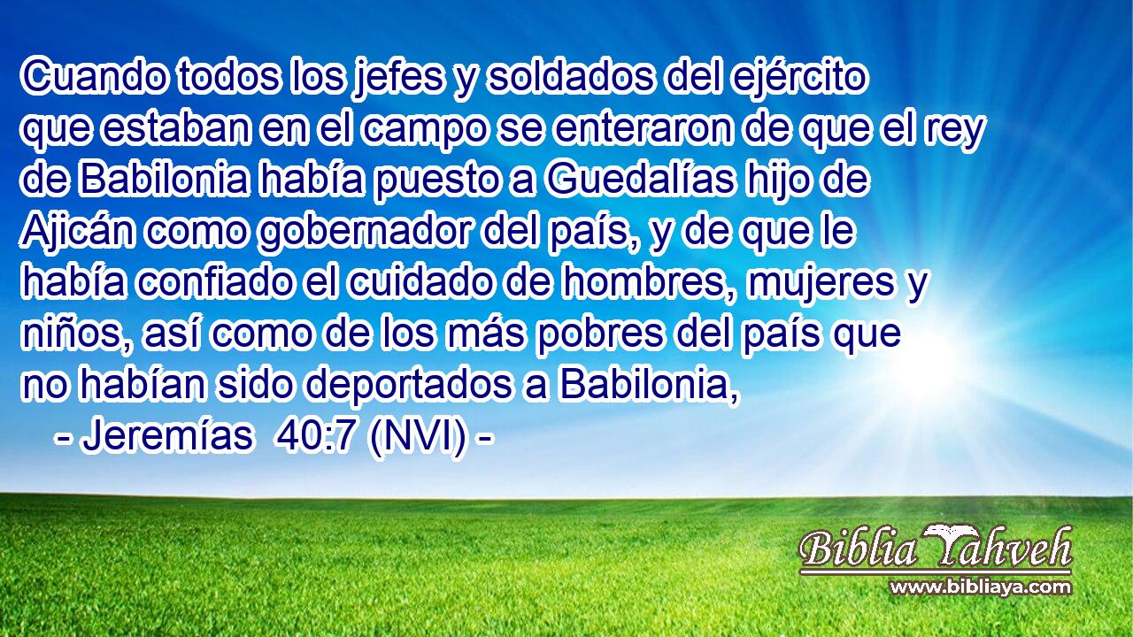  Cuando todos los jefes y soldados del ejército que estaban en el campo se enteraron de que el rey de Babilonia había puesto a Guedalías hijo de Ajicán como gobernador del país, y de que le había confiado el cuidado de hombres, mujeres y niños, así como de los más pobres del país que no habían sido deportados a Babilonia, 