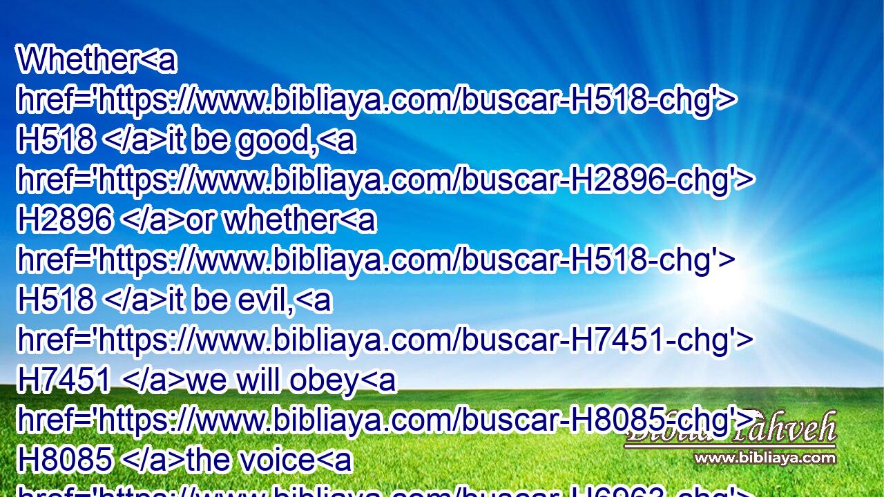 Whether H518 it be good, H2896 or whether H518 it be evil, H7451 we will obey H8085 the voice H6963 of the LORD H3068 our God, H430 to whom H834 we H580 send H7971 thee; that H4616  H834 it may be well H3190 with us, when H3588 we obey H8085 the voice H6963 of the LORD H3068 our God.H430