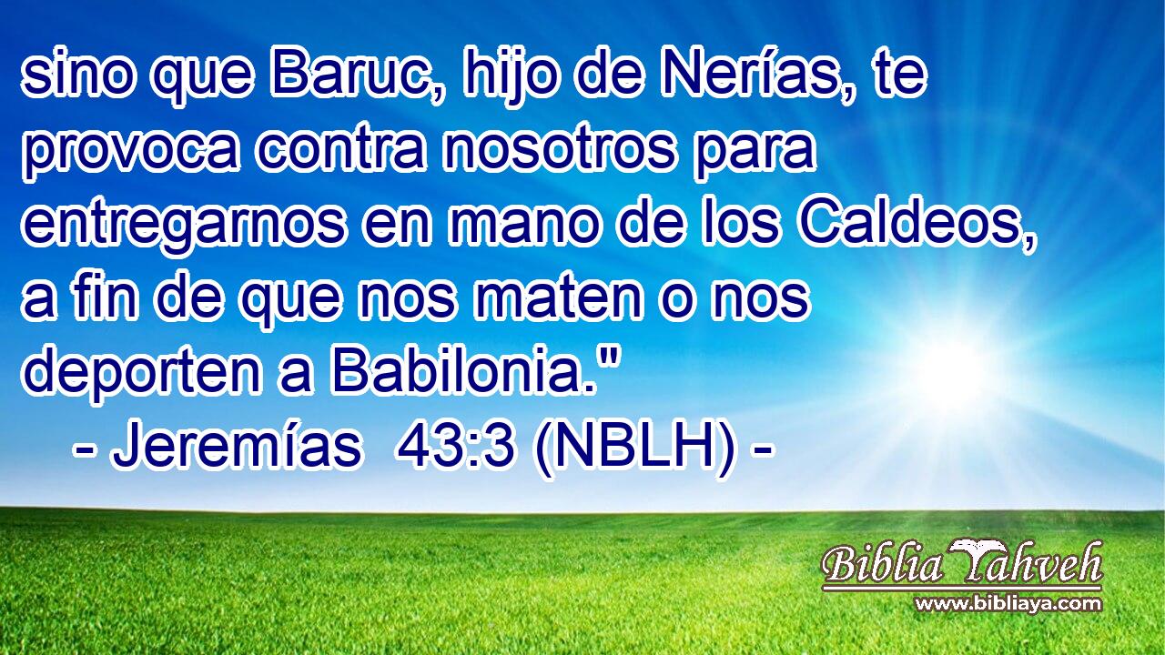  sino que Baruc, hijo de Nerías, te provoca contra nosotros para entregarnos en mano de los Caldeos, a fin de que nos maten o nos deporten a Babilonia.