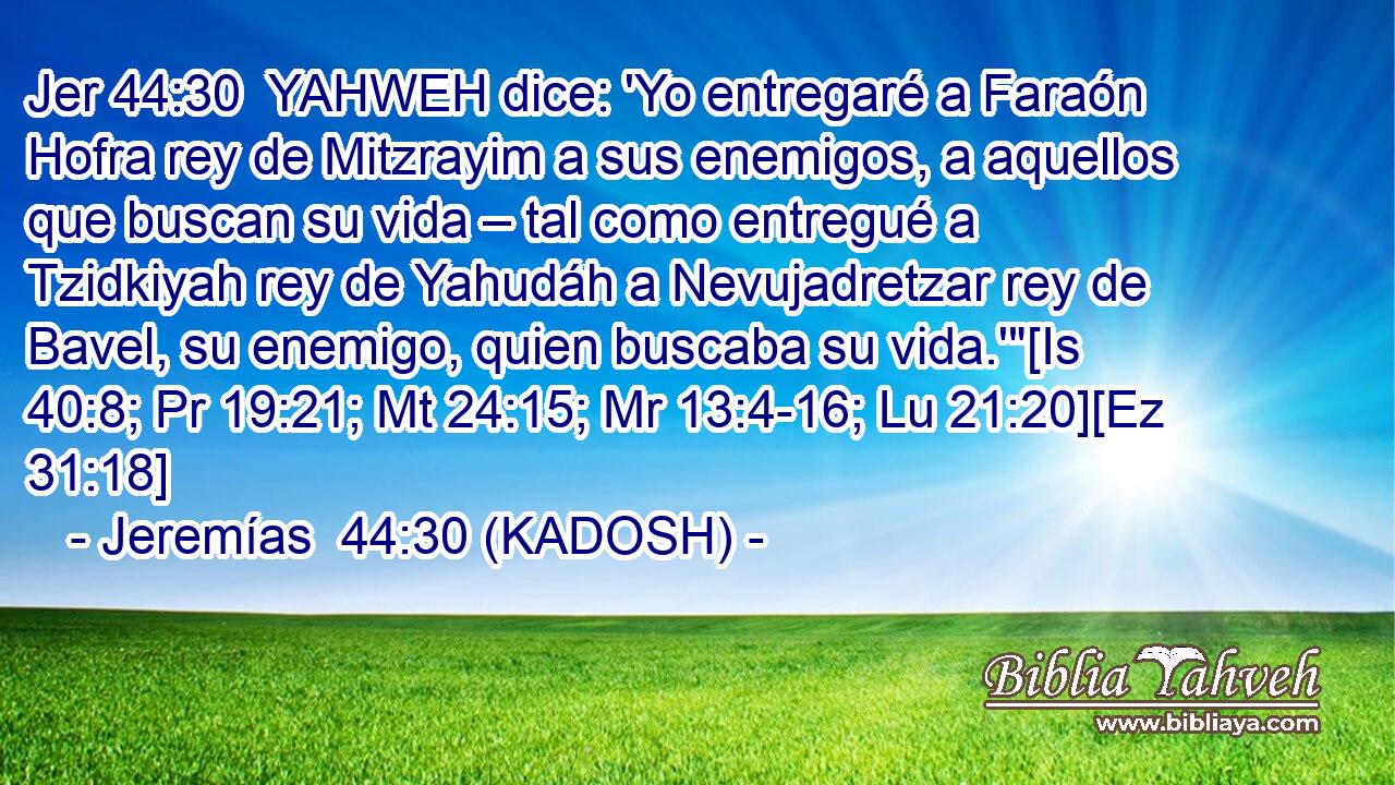  YAHWEH dice: 'Yo entregaré a Faraón Hofra rey de Mitzrayim a sus enemigos, a aquellos que buscan su vida – tal como entregué a Tzidkiyah rey de Yahudáh a Nevujadretzar rey de Bavel, su enemigo, quien buscaba su vida.'