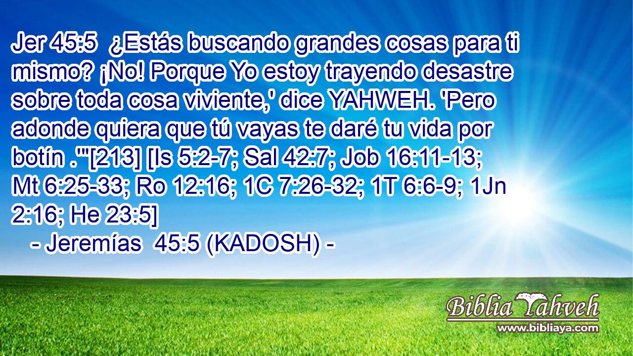  ¿Estás buscando grandes cosas para ti mismo? ¡No! Porque Yo estoy trayendo desastre sobre toda cosa viviente,' dice YAHWEH. 'Pero adonde quiera que tú vayas te daré tu vida por botín .'
