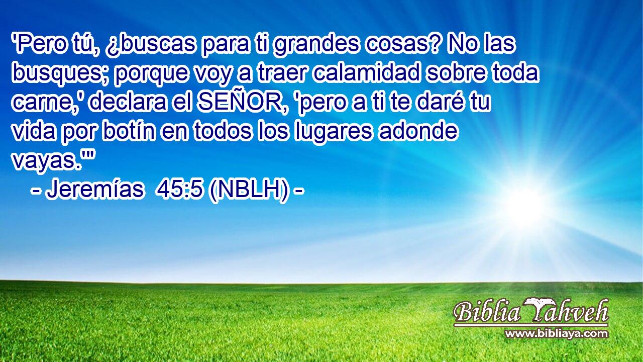  'Pero tú, ¿buscas para ti grandes cosas? No las busques; porque voy a traer calamidad sobre toda carne,' declara el SEÑOR, 'pero a ti te daré tu vida por botín en todos los lugares adonde vayas.'