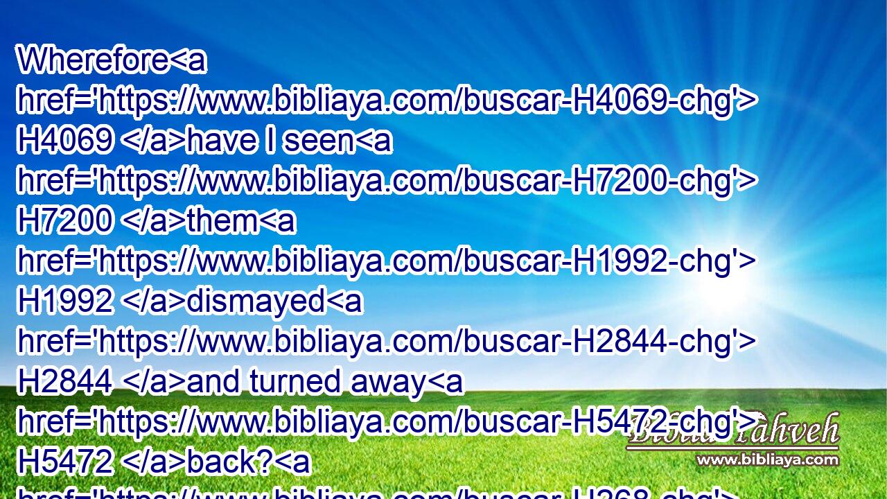 Wherefore H4069 have I seen H7200 them H1992 dismayed H2844 and turned away H5472 back? H268 and their mighty ones H1368 are beaten down, H3807 and are fled apace, H4498  H5127 and look not back: H6437  H3808 for fear H4032 was round about, H4480  H5439 saith H5002 the LORD.H3068