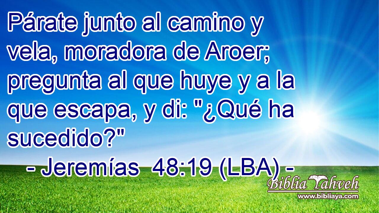 Párate junto al camino y vela, moradora de Aroer; pregunta al que huye y a la que escapa, y di: 
