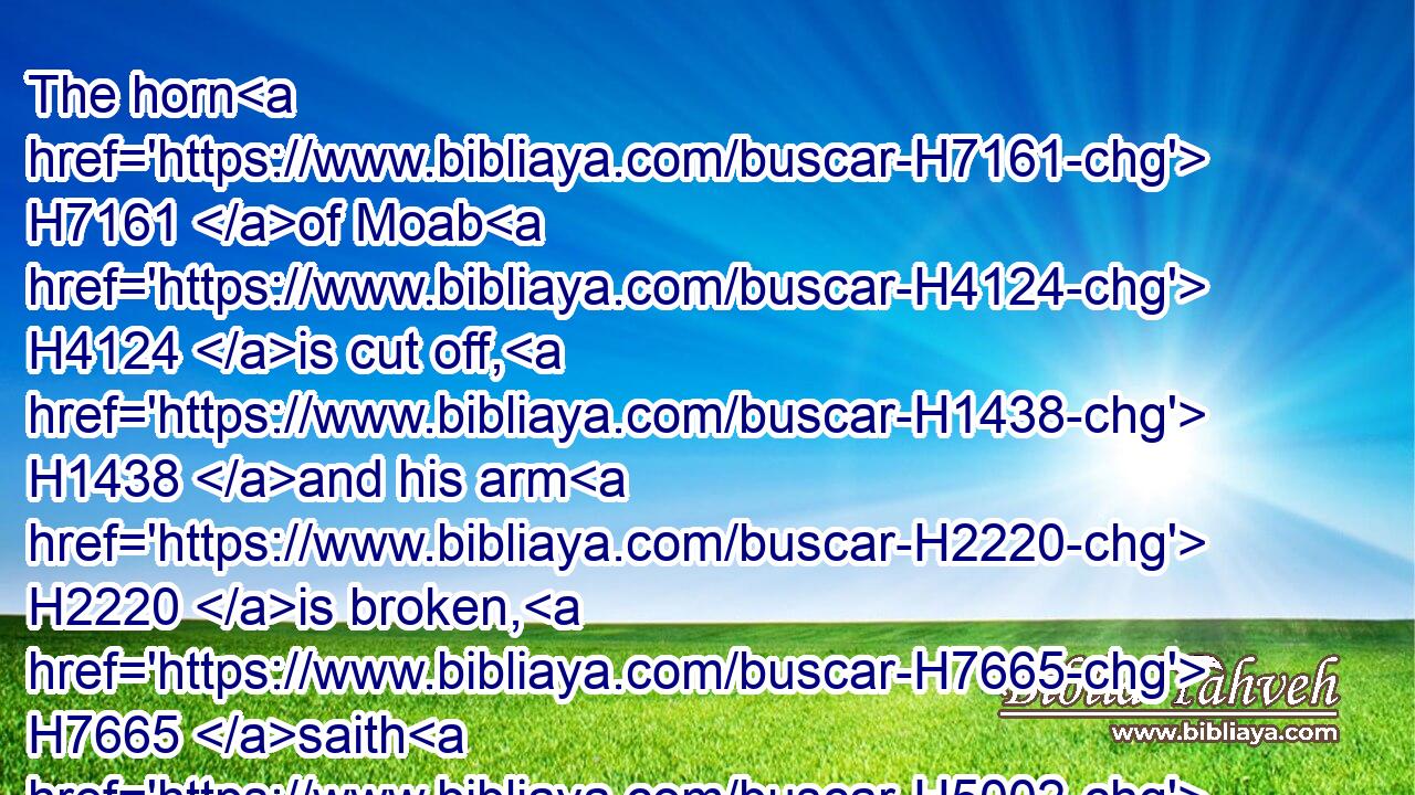 The horn H7161 of Moab H4124 is cut off, H1438 and his arm H2220 is broken, H7665 saith H5002 the LORD.H3068