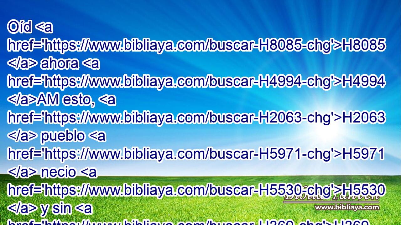 Oíd H8085  ahora H4994 AM esto, H2063  pueblo H5971  necio H5530  y sin H369 AQn corazón, H3820  que tiene ojos H5869  y no H3808 ANN ve, H7200  que tiene oídos H241  y no H3808 ANN oye: H8085  