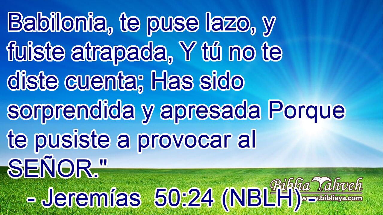  Babilonia, te puse lazo, y fuiste atrapada, Y tú no te diste cuenta; Has sido sorprendida y apresada Porque te pusiste a provocar al SEÑOR.