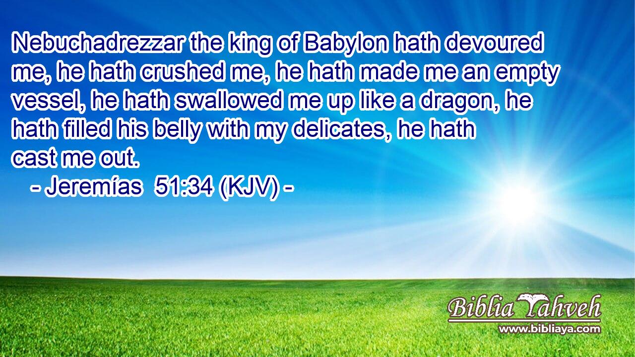 Nebuchadrezzar the king of Babylon hath devoured me, he hath crushed me, he hath made me an empty vessel, he hath swallowed me up like a dragon, he hath filled his belly with my delicates, he hath cast me out.
