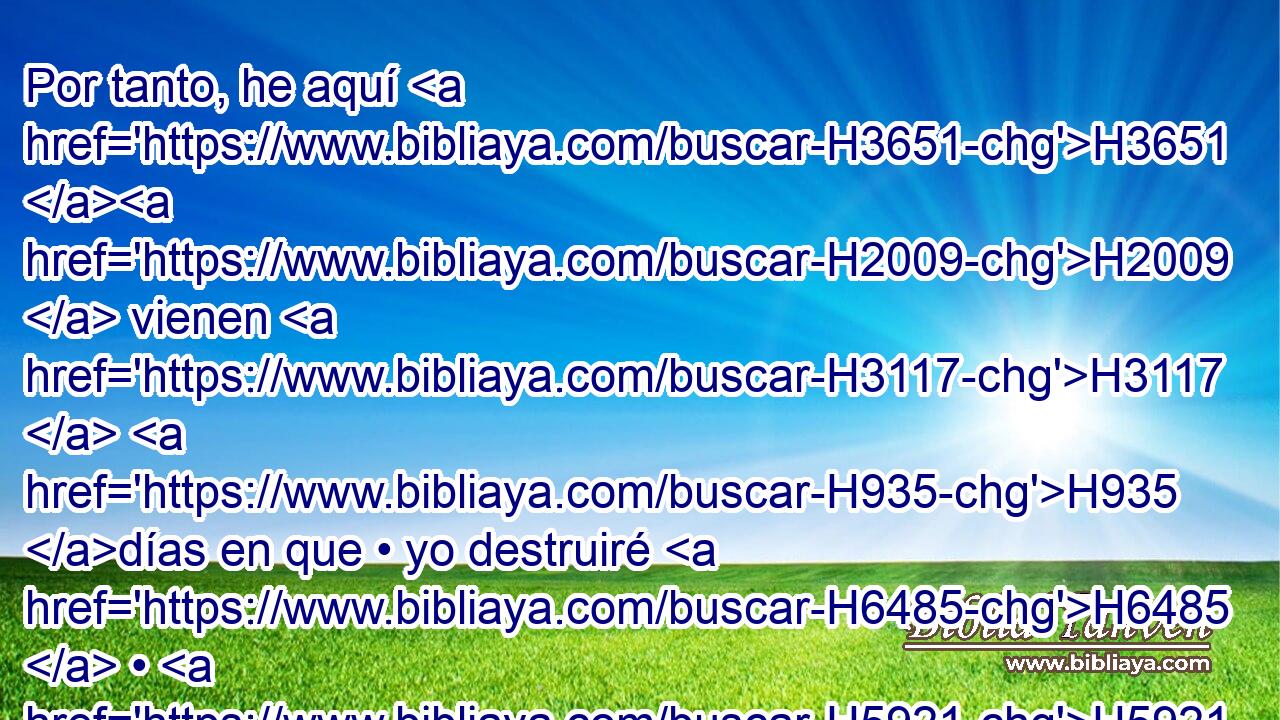 Por tanto, he aquí H3651 H2009  vienen H3117  H935 días en que • yo destruiré H6485  • H5921 Pu los ídolos H6456  de Babilonia, H894  y toda H3605  su tierra H776  H954 será avergonzada, y todos H3605  sus muertos H2491  caerán H5307  en medio H8432 PT de ella. 