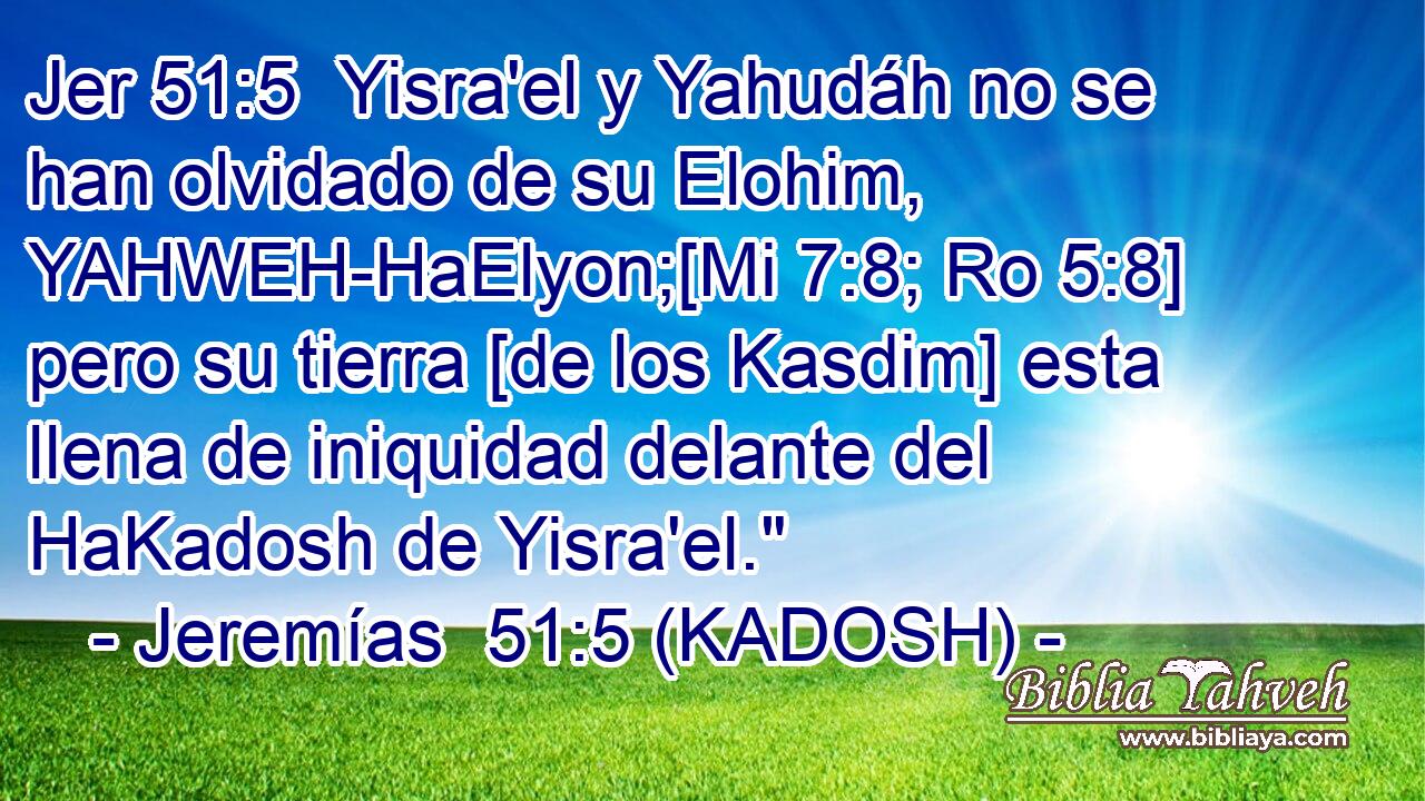  Yisra'el y Yahudáh no se han olvidado de su Elohim, YAHWEH-HaElyon;[Mi 7:8; Ro 5:8] pero su tierra [de los Kasdim] esta llena de iniquidad delante del HaKadosh de Yisra'el.