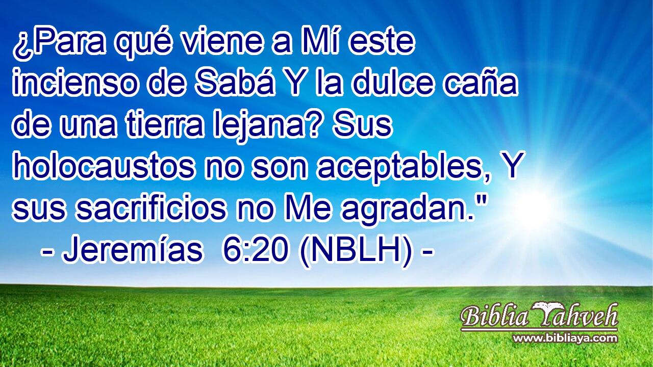  ¿Para qué viene a Mí este incienso de Sabá Y la dulce caña de una tierra lejana? Sus holocaustos no son aceptables, Y sus sacrificios no Me agradan.
