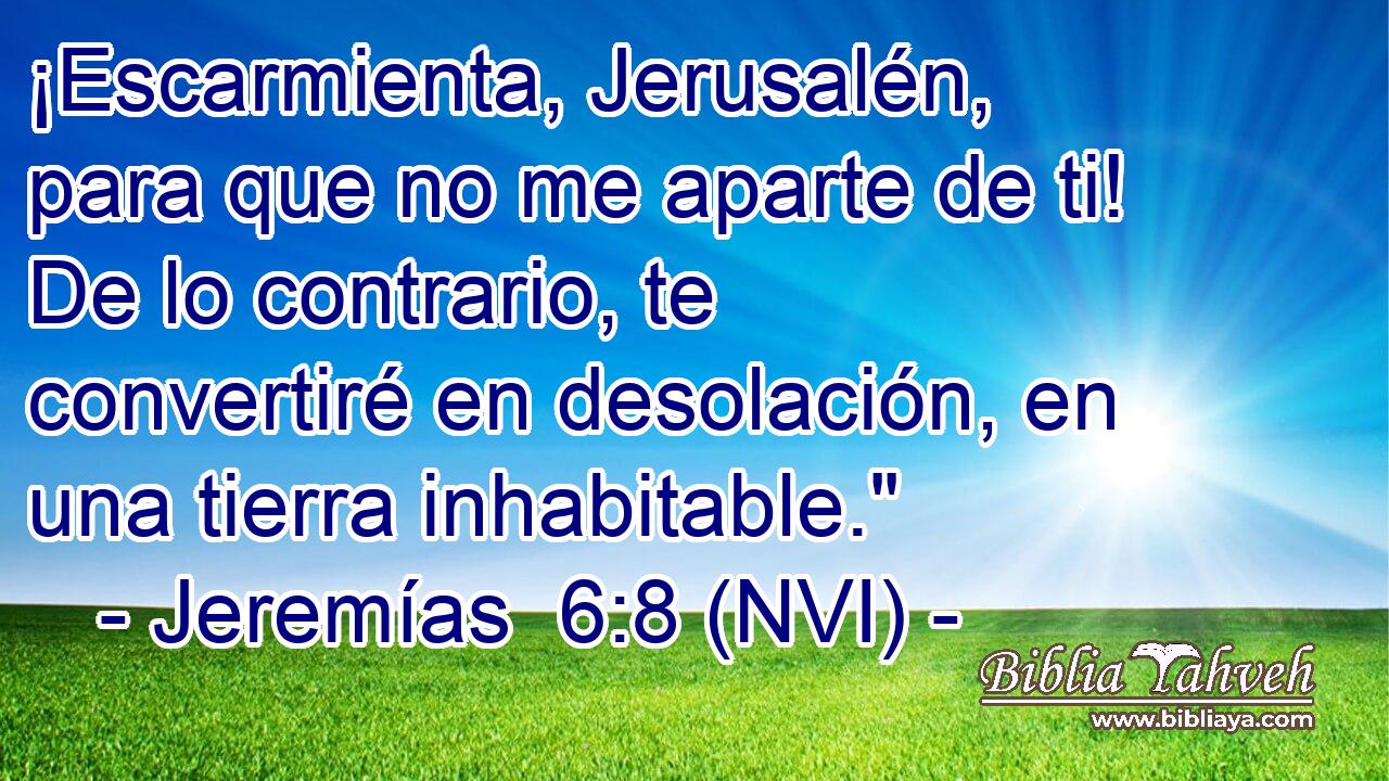  ¡Escarmienta, Jerusalén, para que no me aparte de ti! De lo contrario, te convertiré en desolación, en una tierra inhabitable.