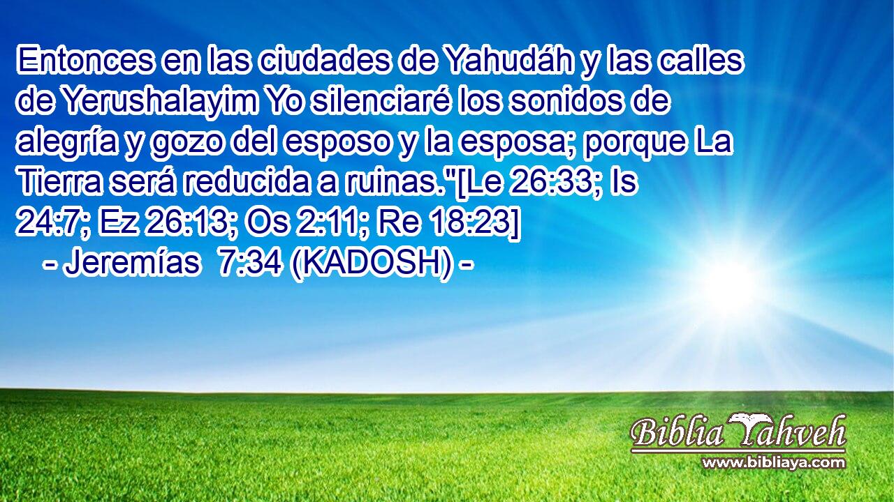  Entonces en las ciudades de Yahudáh y las calles de Yerushalayim Yo silenciaré los sonidos de alegría y gozo del esposo y la esposa; porque La Tierra será reducida a ruinas.
