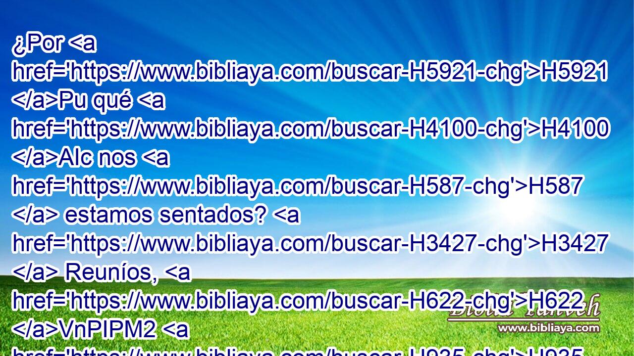 ¿Por H5921 Pu qué H4100 AIc nos H587  estamos sentados? H3427  Reuníos, H622 VnPIPM2 H935 y entremos en H413 PU las ciudades H5892  fortificadas, H4013 H y perezcamos H1826  allí; H8033 At porque H3588 CK Jehová H3068  H430 nuestro H587  Dios nos H587  ha destinado a perecer, y H1826 Cc nos ha H587 dado a beber aguas de H8248 hiel, H4325  porque pecamos H7219  contra H3588 PL Jehová. H2398  