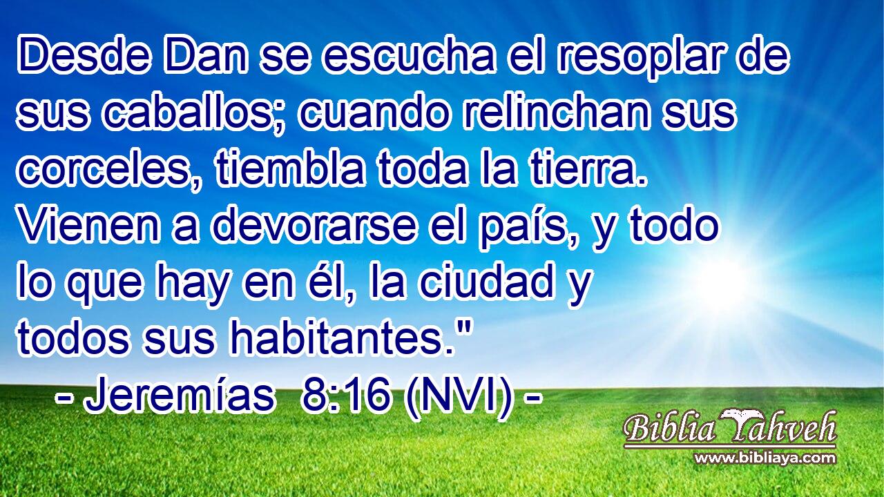  Desde Dan se escucha el resoplar de sus caballos; cuando relinchan sus corceles, tiembla toda la tierra. Vienen a devorarse el país, y todo lo que hay en él, la ciudad y todos sus habitantes.