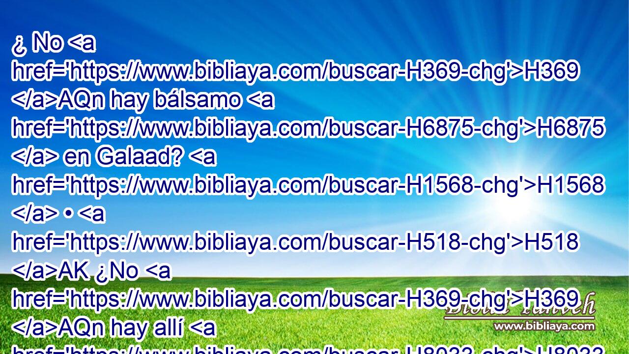 ¿ No H369 AQn hay bálsamo H6875  en Galaad? H1568  • H518 AK ¿No H369 AQn hay allí H8033 At médico? H7495  ¿Por qué, H4069 AIh pues, H3588 CK no H3808 ANN hubo H5927  medicina H724  para la hija H1323  de mi pueblo? H5971  
