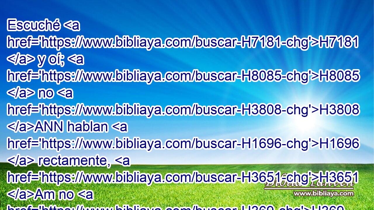 Escuché H7181  y oí; H8085  no H3808 ANN hablan H1696  rectamente, H3651 Am no H369 AQn hay hombre H376  que se arrepienta H5162  de H5921 Pu su mal, H7451  H559 diciendo: ¿Qué H4100 AIc he hecho? H6213  Cada cual H3605 ,  H7725 se volvió a • H4794  su propia carrera, como caballo H5483  que arremete H7857  con ímpetu a la batalla. H4421 h 