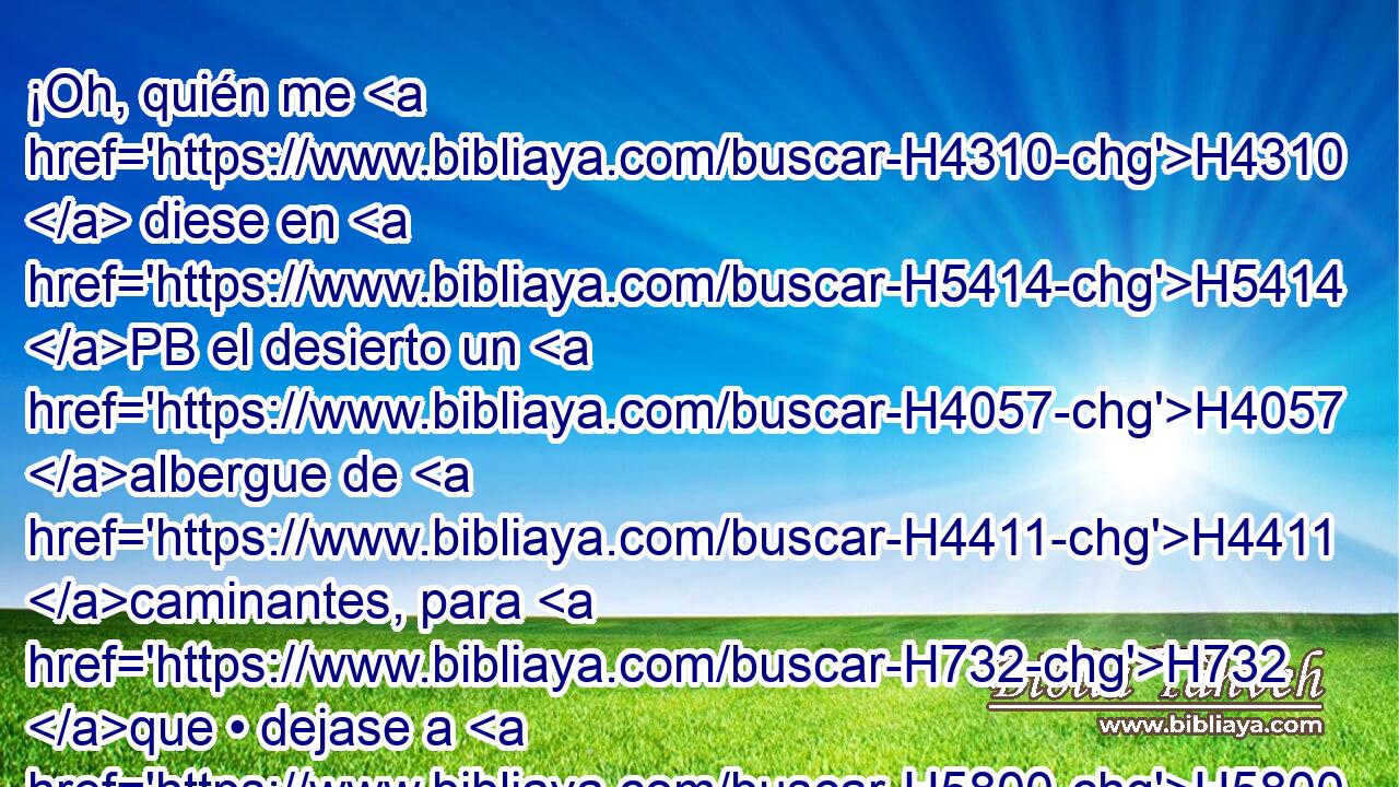 ¡Oh, quién me H4310  diese en H5414 PB el desierto un H4057 albergue de H4411 caminantes, para H732 que • dejase a H5800 PA mi pueblo, y H5971 CC de • ellos H853  me apartase! Porque H1980 CK todos H3588  ellos H3605  son adúlteros, congregación H5003  de H6116 H898 prevaricadores. 