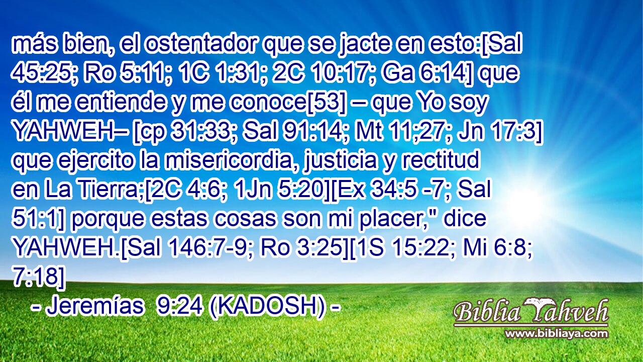  más bien, el ostentador que se jacte en esto:[Sal 45:25; Ro 5:11; 1C 1:31; 2C 10:17; Ga 6:14] que él me entiende y me conoce[53] – que Yo soy YAHWEH– [cp 31:33; Sal 91:14; Mt 11;27; Jn 17:3] que ejercito la misericordia, justicia y rectitud en La Tierra;[2C 4:6; 1Jn 5:20][Ex 34:5 -7; Sal 51:1] porque estas cosas son mi placer,