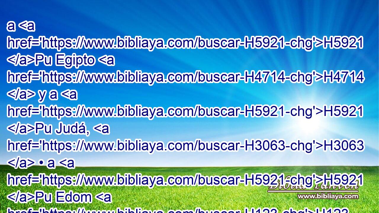 a H5921 Pu Egipto H4714  y a H5921 Pu Judá, H3063  • a H5921 Pu Edom H123  y a H5921 Pu los hijos H1121  de Amón H5983  y de H5921 Pu Moab, H4124  y a H5921 Pu todos H3605  los arrinconados H7112  en el postrer rincón, los H6285 XD que moran en H3427 PB el desierto; porque H4057 CK todas H3588  las H3605 XD naciones son H1471 incircuncisas, y H6189 CC H3820 toda la H3605 casa de H1004 Israel es H3478 incircun