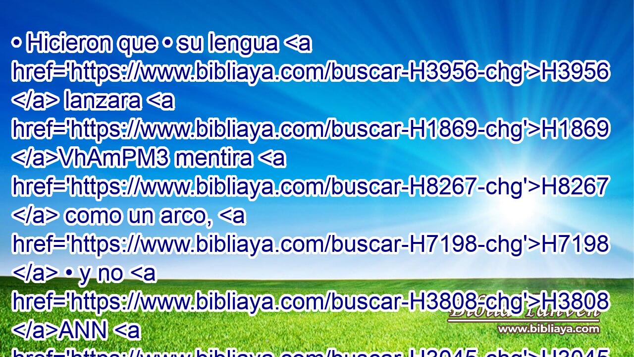 • Hicieron que • su lengua H3956  lanzara H1869 VhAmPM3 mentira H8267  como un arco, H7198  • y no H3808 ANN H3045 se fortalecieron H1396  para la verdad H530  en la tierra; H776  porque H3588 CK de mal H7451  en H413 PU mal H7451  procedieron, H3318  y me han desconocido, H3808 ANN,  dice H5002  Jehová. H3068  