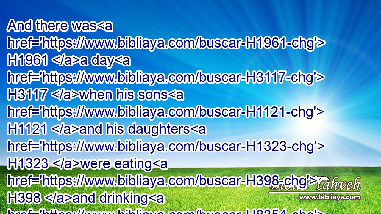 And there was H1961 a day H3117 when his sons H1121 and his daughters H1323 were eating H398 and drinking H8354 wine H3196 in their eldest H1060 brother's H251 house:H1004