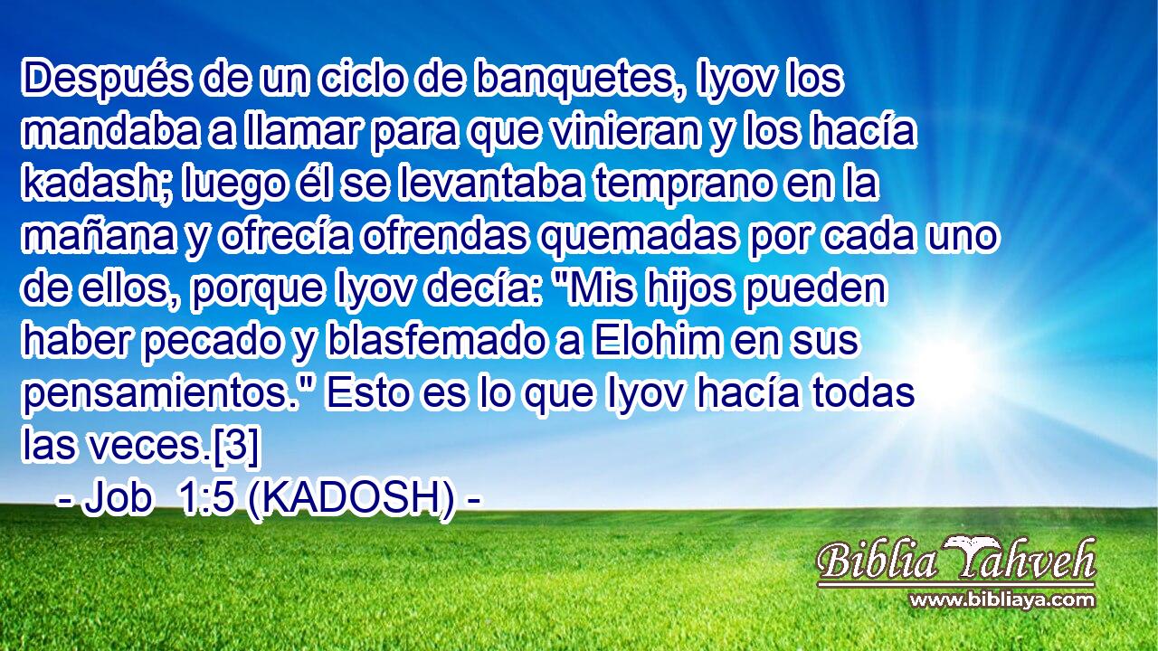  Después de un ciclo de banquetes, Iyov los mandaba a llamar para que vinieran y los hacía kadash; luego él se levantaba temprano en la mañana y ofrecía ofrendas quemadas por cada uno de ellos, porque Iyov decía: 