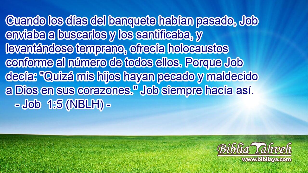  Cuando los días del banquete habían pasado, Job enviaba a buscarlos y los santificaba, y levantándose temprano, ofrecía holocaustos conforme al número de todos ellos. Porque Job decía: 