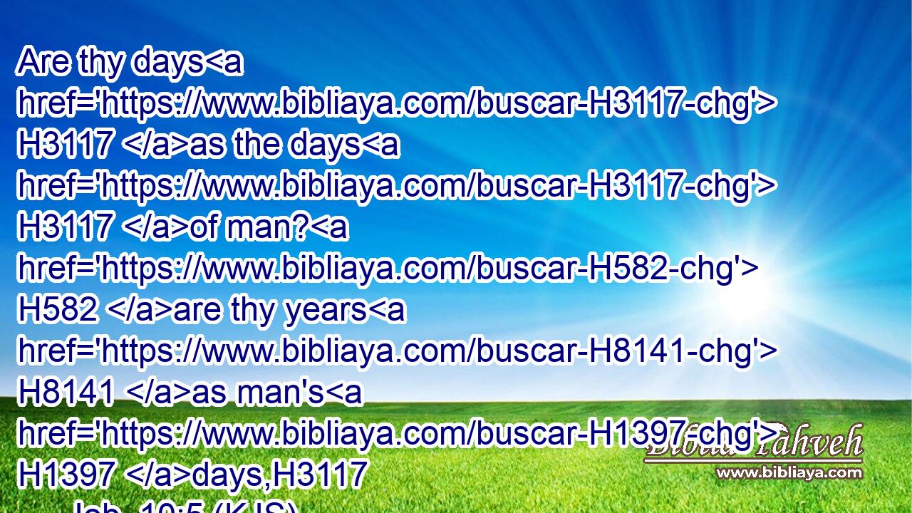 Are thy days H3117 as the days H3117 of man? H582 are thy years H8141 as man's H1397 days,H3117