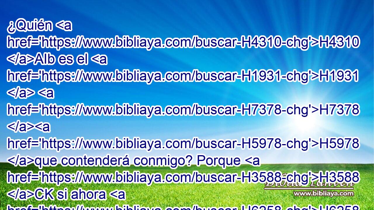 ¿Quién H4310 AIb es el H1931  H7378 H5978 que contenderá conmigo? Porque H3588 CK si ahora H6258 AnT yo callara, H2790  • moriría. H1478  