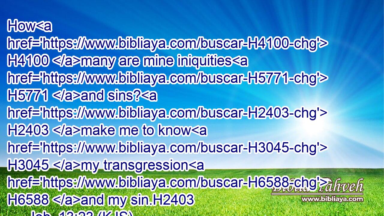 How H4100 many are mine iniquities H5771 and sins? H2403 make me to know H3045 my transgression H6588 and my sin.H2403