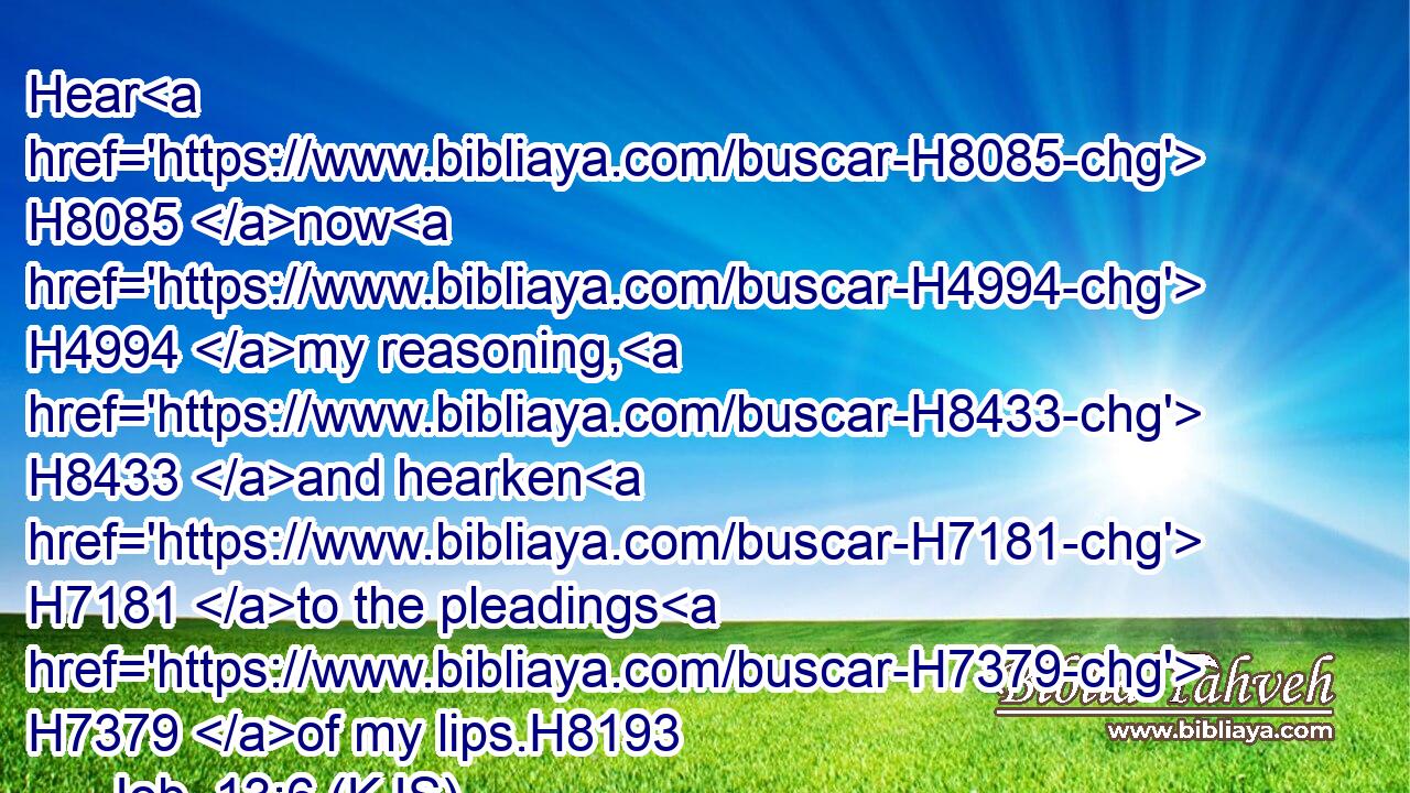 Hear H8085 now H4994 my reasoning, H8433 and hearken H7181 to the pleadings H7379 of my lips.H8193