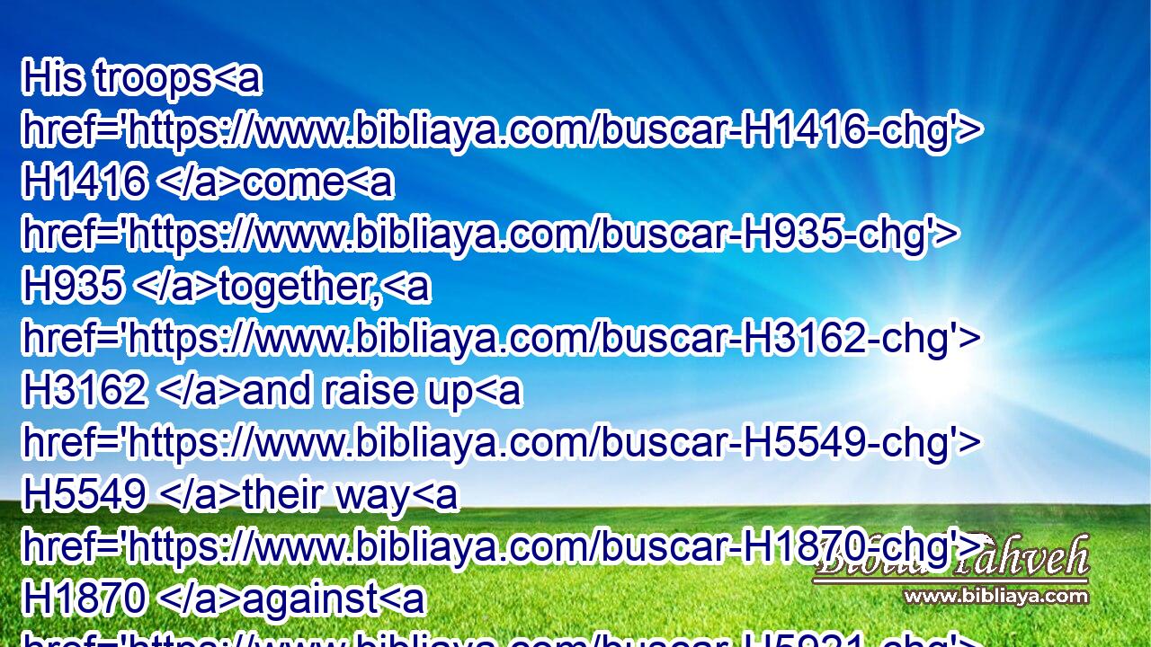 His troops H1416 come H935 together, H3162 and raise up H5549 their way H1870 against H5921 me, and encamp H2583 round about H5439 my tabernacle.H168