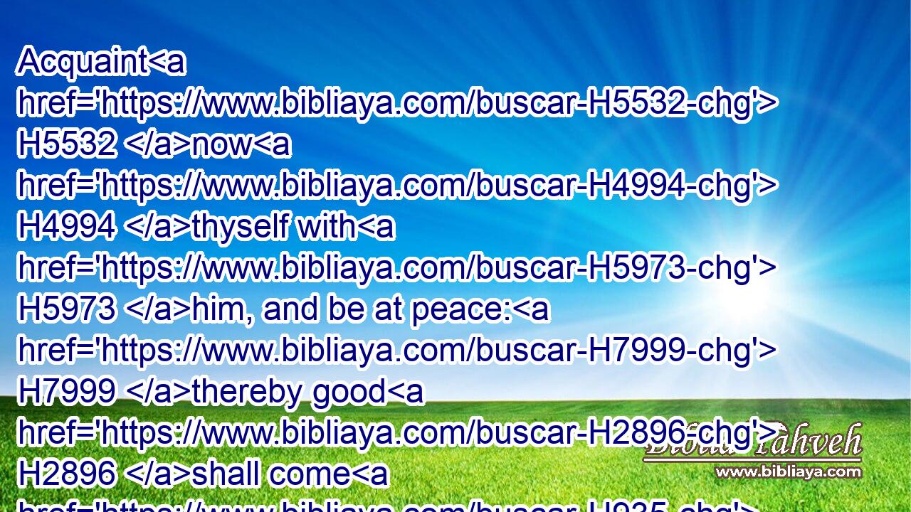 Acquaint H5532 now H4994 thyself with H5973 him, and be at peace: H7999 thereby good H2896 shall come H935 unto thee.