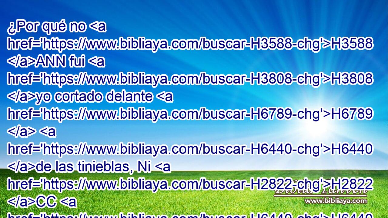 ¿Por qué no H3588 ANN fui H3808 yo cortado delante H6789  H6440 de las tinieblas, Ni H2822 CC H6440 • fue cubierto con H3680 oscuridad mi H652  rostro? 