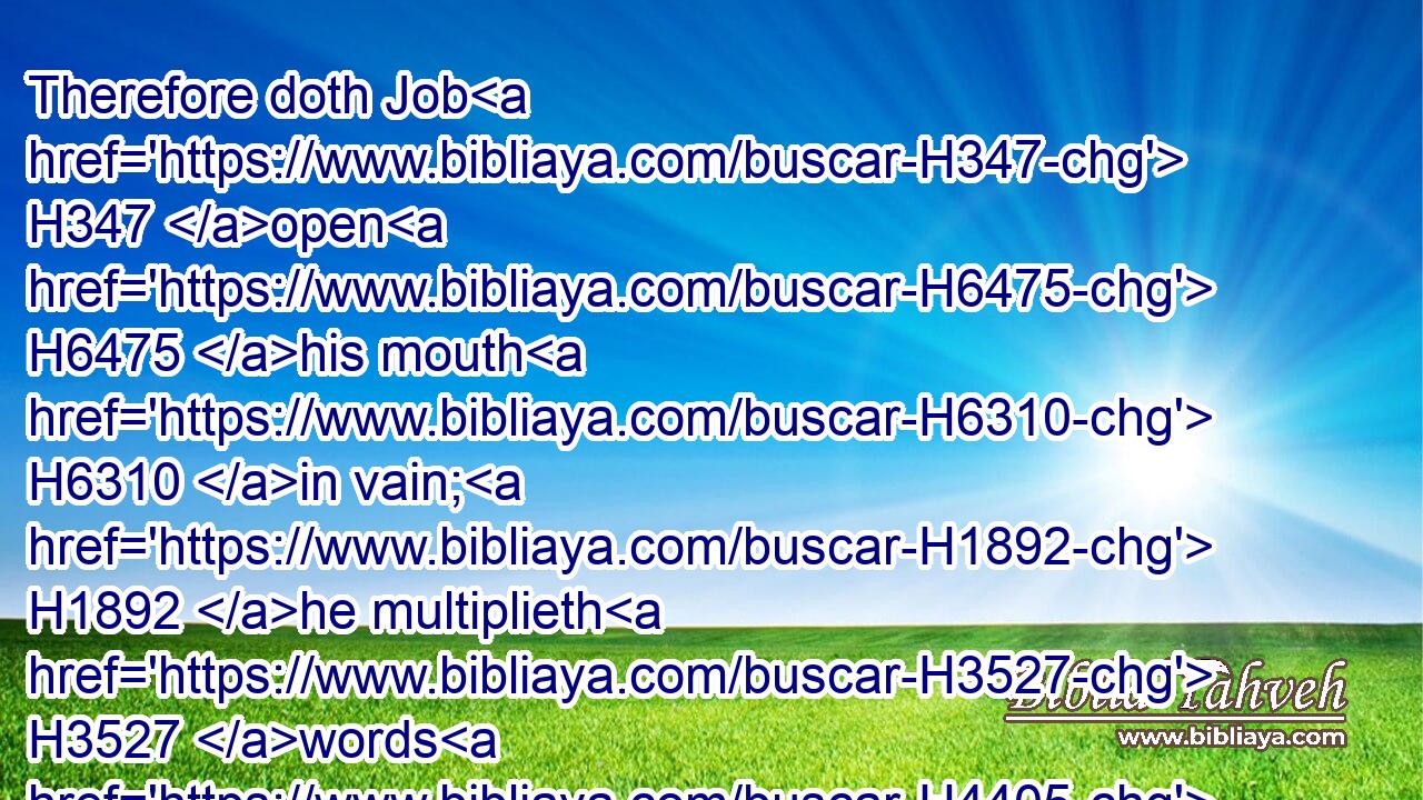 Therefore doth Job H347 open H6475 his mouth H6310 in vain; H1892 he multiplieth H3527 words H4405 without H1097 knowledge.H1847