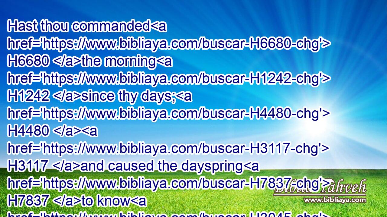 Hast thou commanded H6680 the morning H1242 since thy days; H4480  H3117 and caused the dayspring H7837 to know H3045 his place;H4725