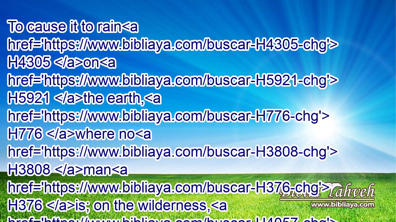 To cause it to rain H4305 on H5921 the earth, H776 where no H3808 man H376 is; on the wilderness, H4057 wherein there is no H3808 man;H120