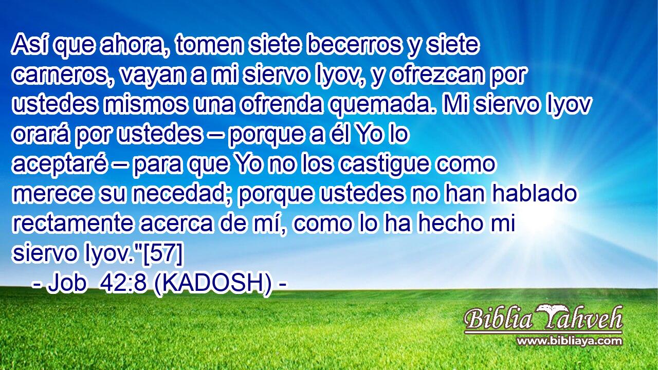  Así que ahora, tomen siete becerros y siete carneros, vayan a mi siervo Iyov, y ofrezcan por ustedes mismos una ofrenda quemada. Mi siervo Iyov orará por ustedes – porque a él Yo lo aceptaré – para que Yo no los castigue como merece su necedad; porque ustedes no han hablado rectamente acerca de mí, como lo ha hecho mi siervo Iyov.