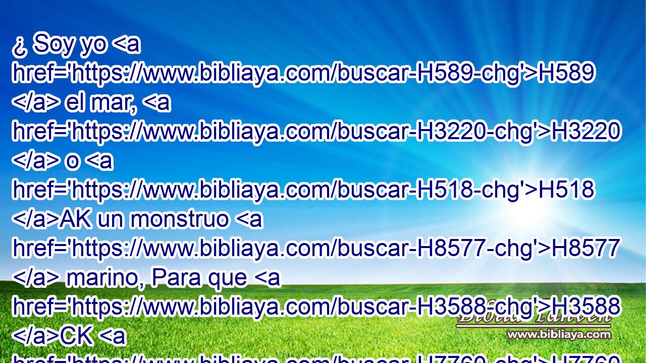 ¿ Soy yo H589  el mar, H3220  o H518 AK un monstruo H8577  marino, Para que H3588 CK H7760 me H5921 Pu,  pongas guarda? H4929  