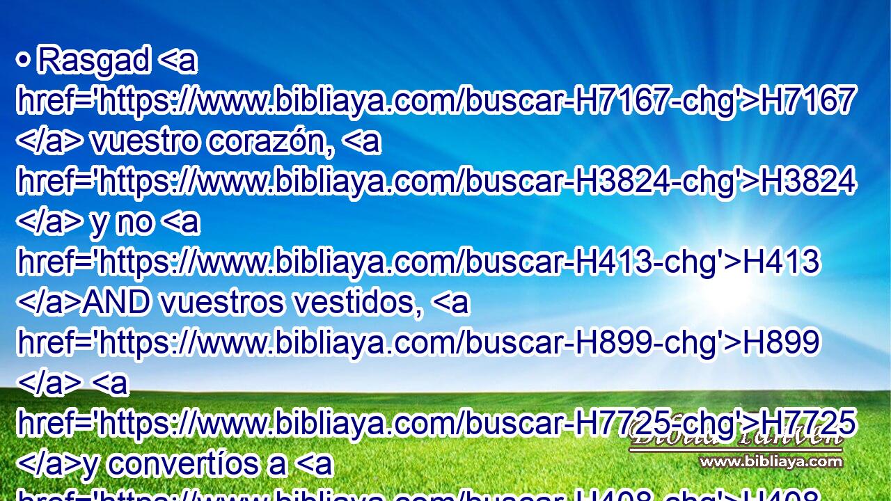 • Rasgad H7167  vuestro corazón, H3824  y no H413 AND vuestros vestidos, H899  H7725 y convertíos a H408 PU Jehová H3068  H430 vuestro Dios; porque H3588 CK misericordioso H2587  es y clemente, H7349  • H1931  tardo H750  para la ira H639  y grande H7227  en misericordia, H2617  y que se duele H5162  del H5921 Pu, XD castigo. H7451 H 