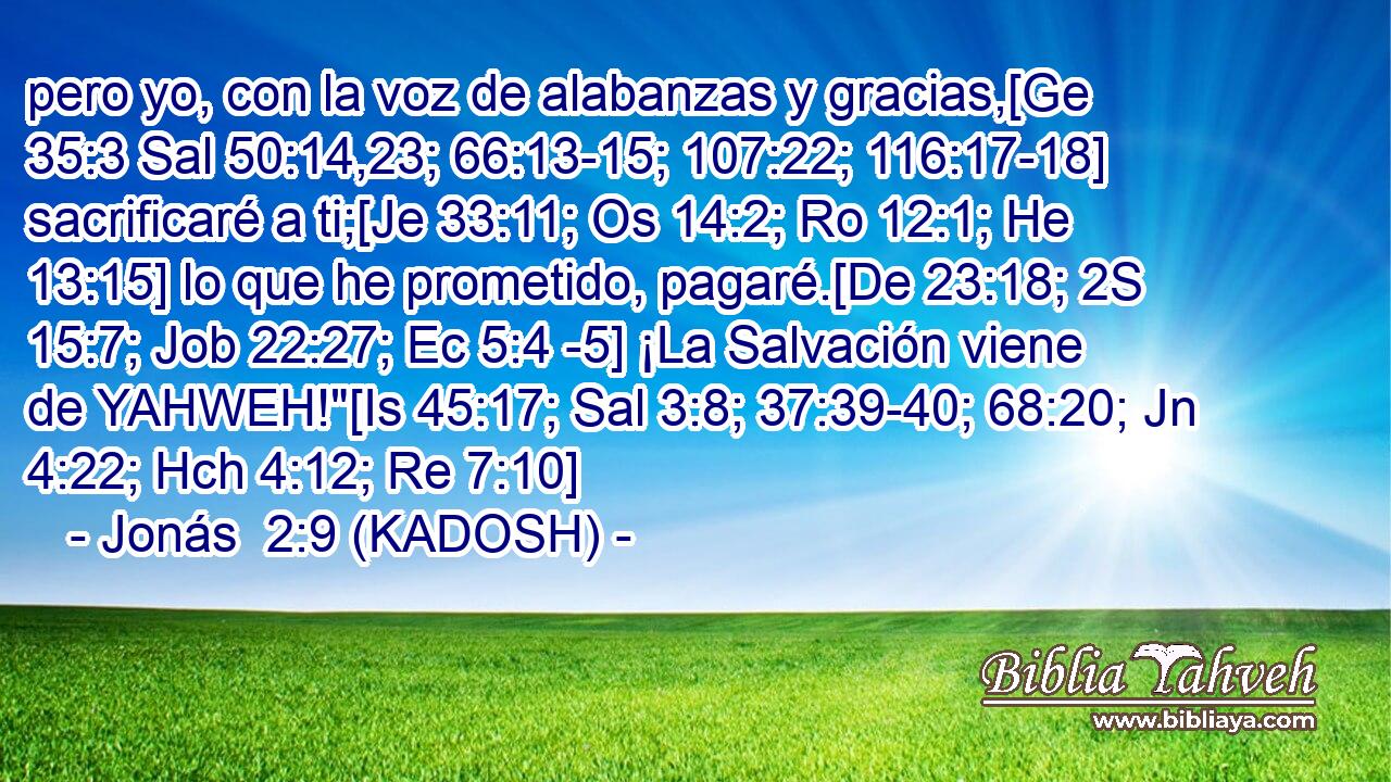  pero yo, con la voz de alabanzas y gracias,[Ge 35:3 Sal 50:14,23; 66:13-15; 107:22; 116:17-18] sacrificaré a ti;[Je 33:11; Os 14:2; Ro 12:1; He 13:15] lo que he prometido, pagaré.[De 23:18; 2S 15:7; Job 22:27; Ec 5:4 -5] ¡La Salvación viene de YAHWEH!