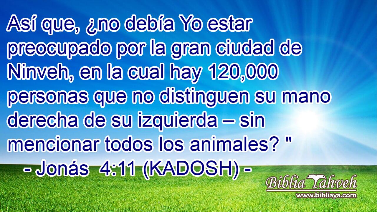 Así que, ¿no debía Yo estar preocupado por la gran ciudad de Ninveh, en la cual hay 120,000 personas que no distinguen su mano derecha de su izquierda – sin mencionar todos los animales? 