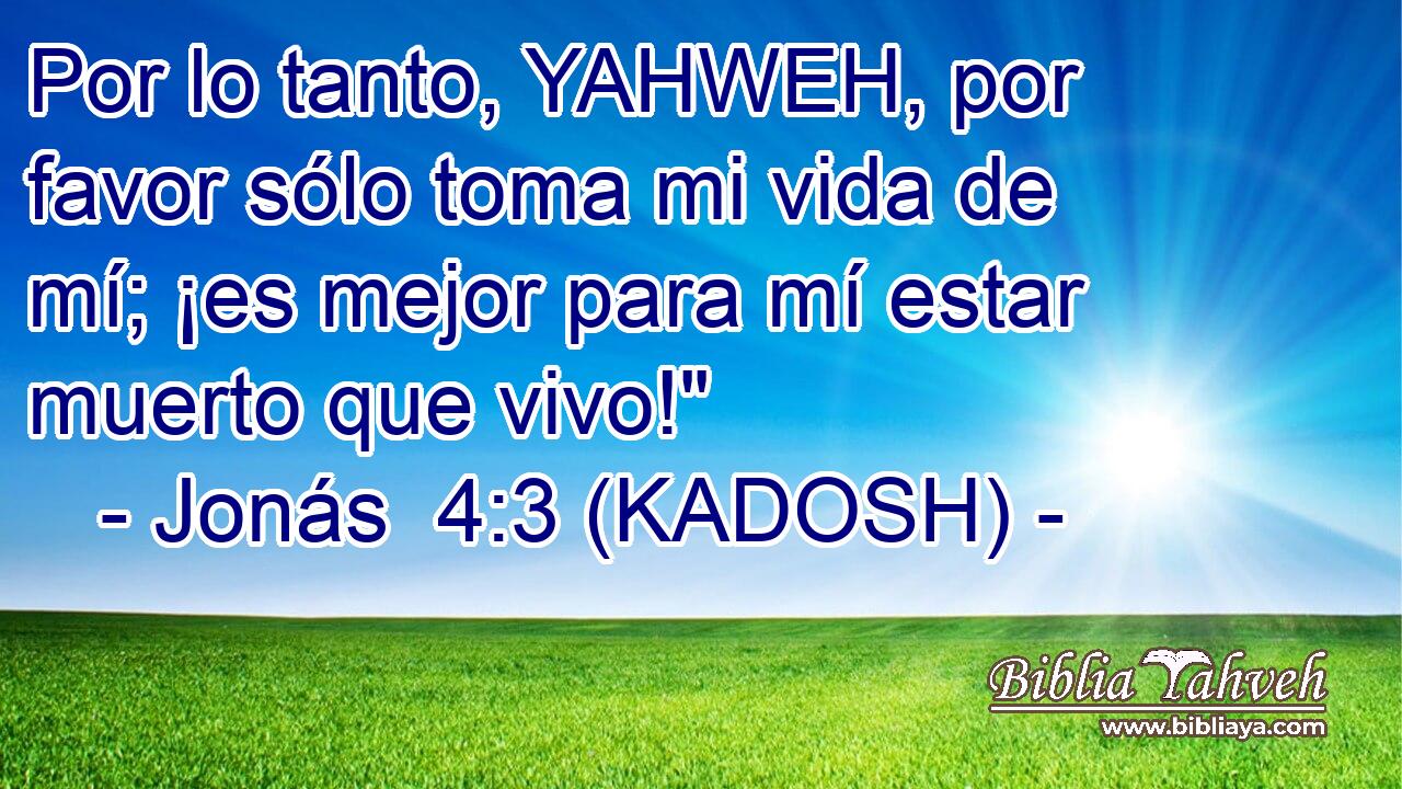  Por lo tanto, YAHWEH, por favor sólo toma mi vida de mí; ¡es mejor para mí estar muerto que vivo!