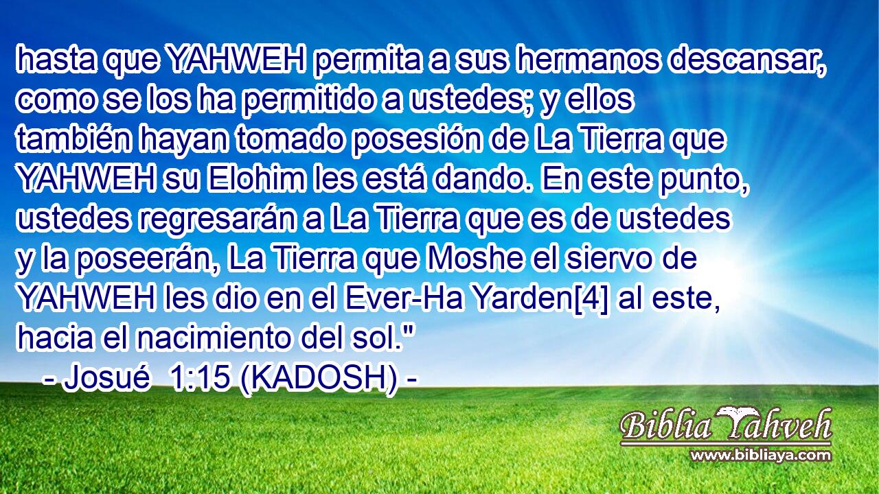  hasta que YAHWEH permita a sus hermanos descansar, como se los ha permitido a ustedes; y ellos también hayan tomado posesión de La Tierra que YAHWEH su Elohim les está dando. En este punto, ustedes regresarán a La Tierra que es de ustedes y la poseerán, La Tierra que Moshe el siervo de YAHWEH les dio en el Ever-Ha Yarden[4] al este, hacia el nacimiento del sol.