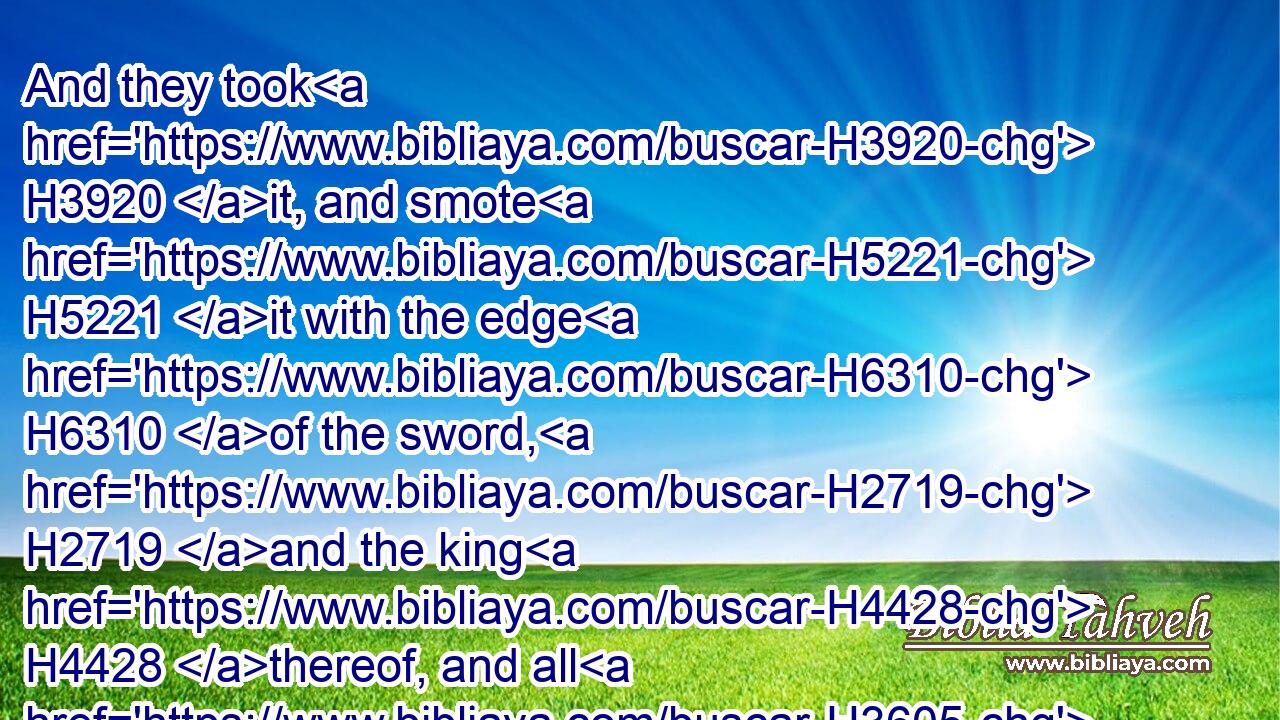 And they took H3920 it, and smote H5221 it with the edge H6310 of the sword, H2719 and the king H4428 thereof, and all H3605 the cities H5892 thereof, and all H3605 the souls H5315 that H834 were therein; he left H7604 none H3808 remaining, H8300 according to all H3605 that H834 he had done H6213 to Eglon; H5700 but destroyed H2763 it utterly, and all H3605 the souls H5315 that H834 were therein.
