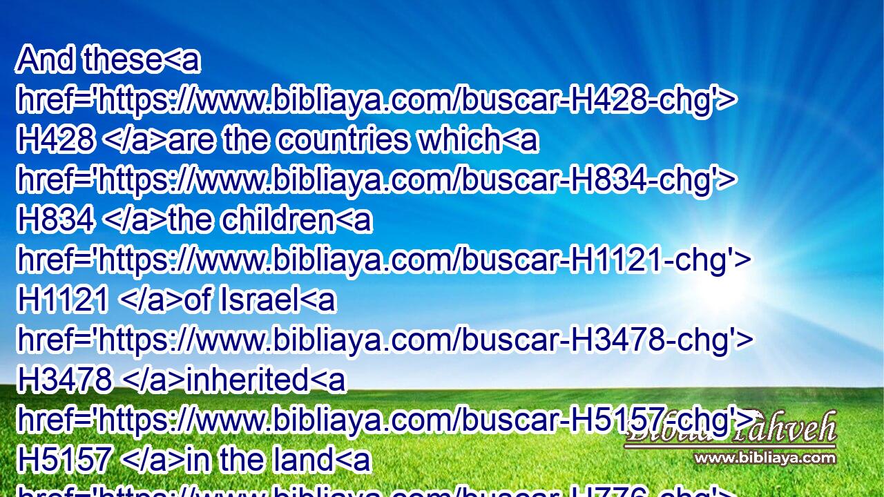 And these H428 are the countries which H834 the children H1121 of Israel H3478 inherited H5157 in the land H776 of Canaan, H3667 which H834 Eleazar H499 the priest, H3548 and Joshua H3091 the son H1121 of Nun, H5126 and the heads H7218 of the fathers H1 of the tribes H4294 of the children H1121 of Israel, H3478 distributed for inheritance H5157 to them.